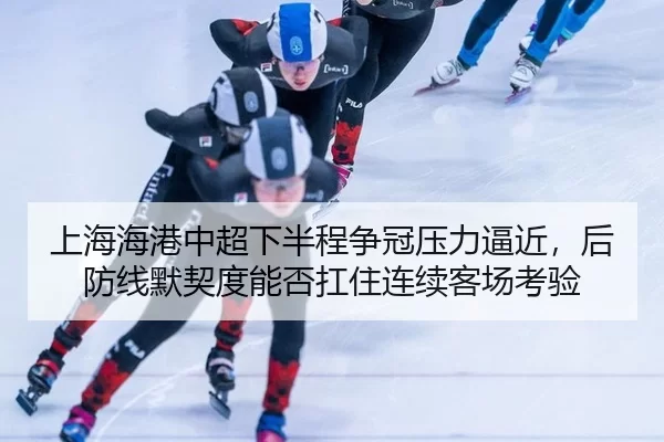 上海海港中超下半程争冠压力逼近，后防线默契度能否扛住连续客场考验